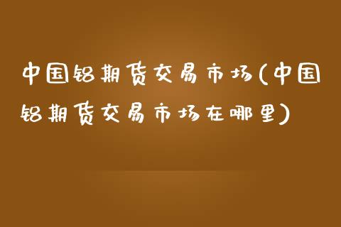 中国铝期货交易市场(中国铝期货交易市场在哪里)_https://www.iteshow.com_期货知识_第1张