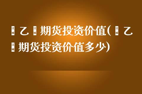 苯乙烯期货投资价值(苯乙烯期货投资价值多少)_https://www.iteshow.com_商品期权_第1张