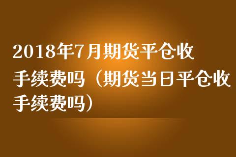 2018年7月期货平仓收手续费吗（期货当日平仓收手续费吗）_https://www.iteshow.com_股指期权_第1张