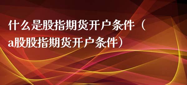 什么是股指期货开户条件（a股股指期货开户条件）_https://www.iteshow.com_商品期权_第1张