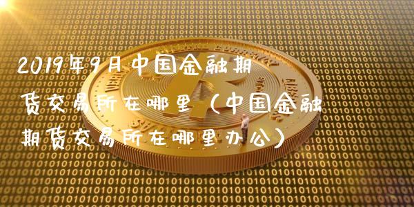 2019年9月中国金融期货交易所在哪里（中国金融期货交易所在哪里办公）_https://www.iteshow.com_黄金期货_第1张