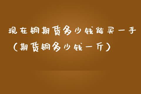 现在铜期货多少钱能买一手（期货铜多少钱一斤）_https://www.iteshow.com_期货手续费_第1张