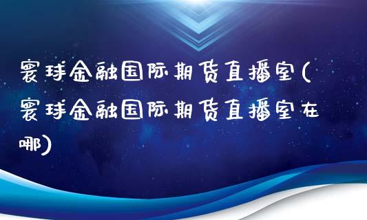 寰球金融国际期货直播室(寰球金融国际期货直播室在哪)_https://www.iteshow.com_期货开户_第1张