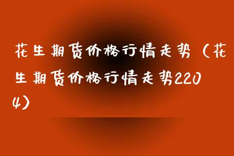 花生期货价格行情走势（花生期货价格行情走势2204）_https://www.iteshow.com_期货公司_第1张