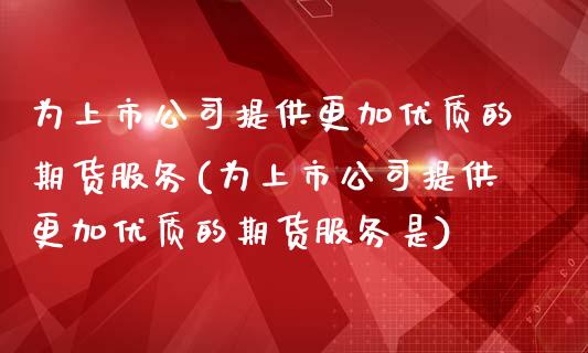 为上市公司提供更加优质的期货服务(为上市公司提供更加优质的期货服务是)_https://www.iteshow.com_期货公司_第1张