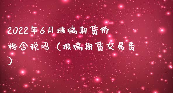 2022年6月玻璃期货价格含税吗（玻璃期货交易费）_https://www.iteshow.com_期货交易_第1张