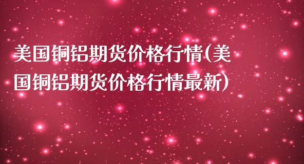 美国铜铝期货价格行情(美国铜铝期货价格行情最新)_https://www.iteshow.com_期货开户_第1张