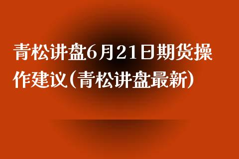 青松讲盘6月21日期货操作建议(青松讲盘最新)_https://www.iteshow.com_原油期货_第1张