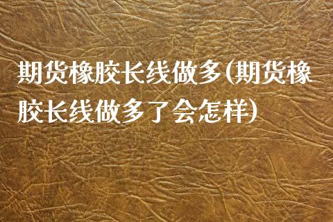 期货橡胶长线做多(期货橡胶长线做多了会怎样)_https://www.iteshow.com_期货品种_第1张