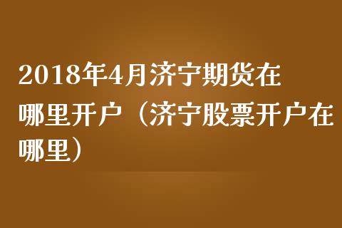 2018年4月济宁期货在哪里开户（济宁股票开户在哪里）_https://www.iteshow.com_期货手续费_第1张