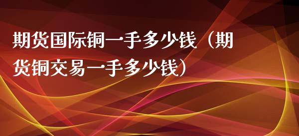 期货国际铜一手多少钱（期货铜交易一手多少钱）_https://www.iteshow.com_期货百科_第1张