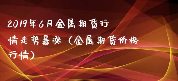 2019年6月金属期货行情走势暴涨（金属期货价格行情）_https://www.iteshow.com_期货品种_第1张