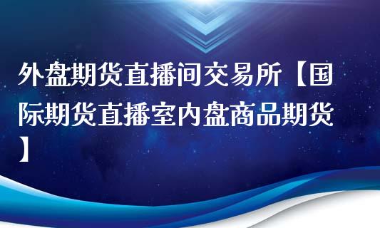 外盘期货直播间交易所【国际期货直播室内盘商品期货】_https://www.iteshow.com_股指期货_第1张