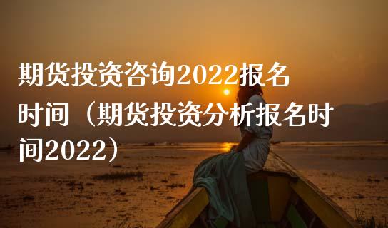 期货投资咨询2022报名时间（期货投资分析报名时间2022）_https://www.iteshow.com_期货开户_第1张