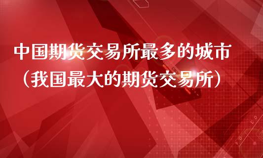 中国期货交易所最多的城市（我国最大的期货交易所）_https://www.iteshow.com_商品期货_第1张