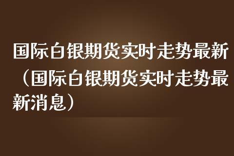 国际白银期货实时走势最新（国际白银期货实时走势最新消息）_https://www.iteshow.com_期货品种_第1张