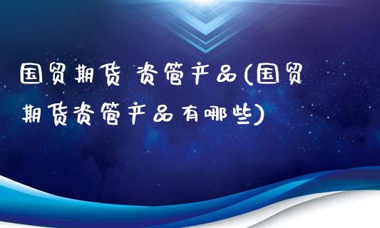 国贸期货 资管产品(国贸期货资管产品有哪些)_https://www.iteshow.com_商品期货_第1张