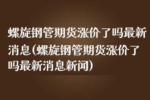 螺旋钢管期货涨价了吗最新消息(螺旋钢管期货涨价了吗最新消息新闻)_https://www.iteshow.com_期货百科_第1张