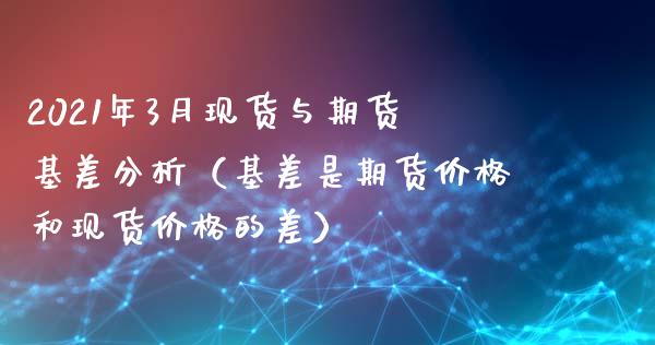 2021年3月现货与期货基差分析（基差是期货价格和现货价格的差）_https://www.iteshow.com_期货百科_第1张