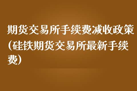 期货交易所手续费减收政策(硅铁期货交易所最新手续费)_https://www.iteshow.com_商品期权_第1张