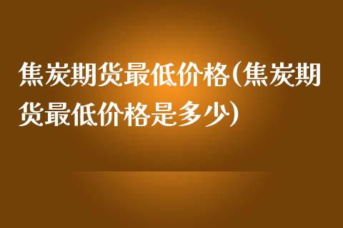 焦炭期货最低价格(焦炭期货最低价格是多少)_https://www.iteshow.com_期货知识_第1张