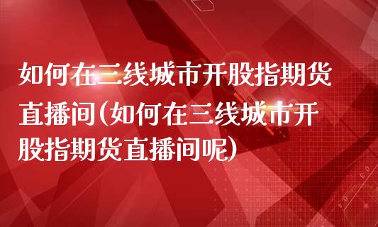 如何在三线城市开股指期货直播间(如何在三线城市开股指期货直播间呢)_https://www.iteshow.com_期货公司_第1张