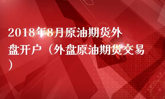 2018年8月原油期货外盘开户（外盘原油期货交易）_https://www.iteshow.com_期货品种_第1张