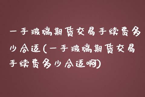 一手玻璃期货交易手续费多少合适(一手玻璃期货交易手续费多少合适啊)_https://www.iteshow.com_商品期货_第1张