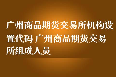 广州商品期货交易所机构设置代码 广州商品期货交易所组成人员_https://www.iteshow.com_原油期货_第1张