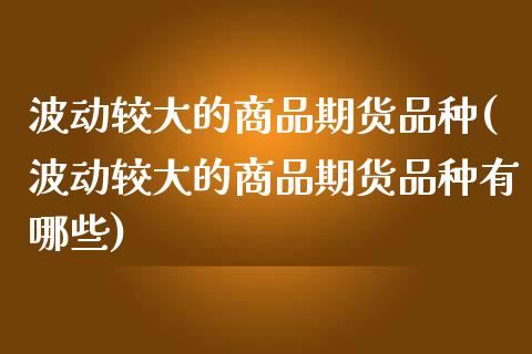 波动较大的商品期货品种(波动较大的商品期货品种有哪些)_https://www.iteshow.com_期货手续费_第1张